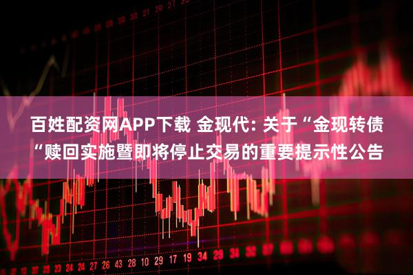 百姓配资网APP下载 金现代: 关于“金现转债“赎回实施暨即将停止交易的重要提示性公告