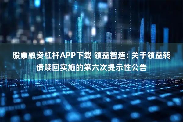 股票融资杠杆APP下载 领益智造: 关于领益转债赎回实施的第六次提示性公告