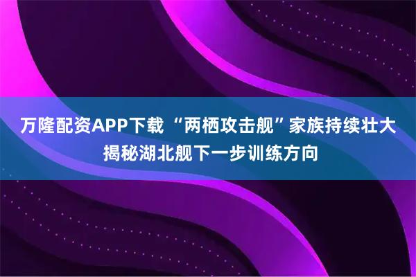 万隆配资APP下载 “两栖攻击舰”家族持续壮大 揭秘湖北舰下一步训练方向