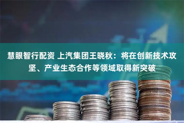 慧眼智行配资 上汽集团王晓秋：将在创新技术攻坚、产业生态合作等领域取得新突破