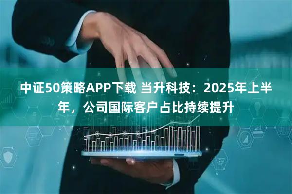 中证50策略APP下载 当升科技:2025年上半年,公司国际客户占比持续提升