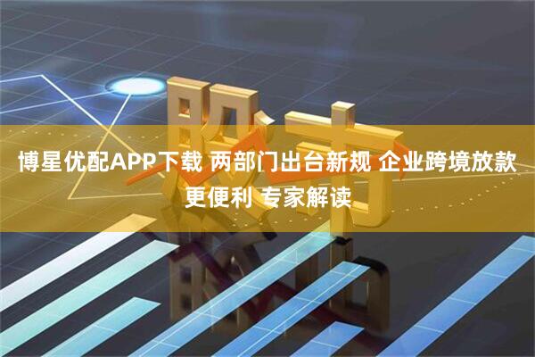 博星优配APP下载 两部门出台新规 企业跨境放款更便利 专家解读