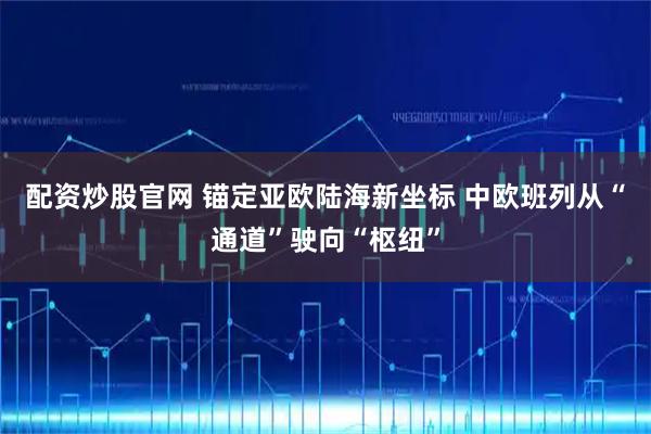 配资炒股官网 锚定亚欧陆海新坐标 中欧班列从“通道”驶向“枢纽”