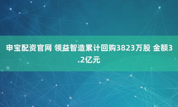 申宝配资官网 领益智造累计回购3823万股 金额3.2亿元