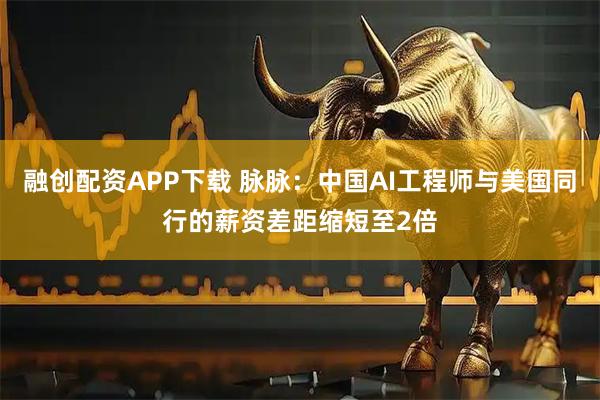 融创配资APP下载 脉脉：中国AI工程师与美国同行的薪资差距缩短至2倍