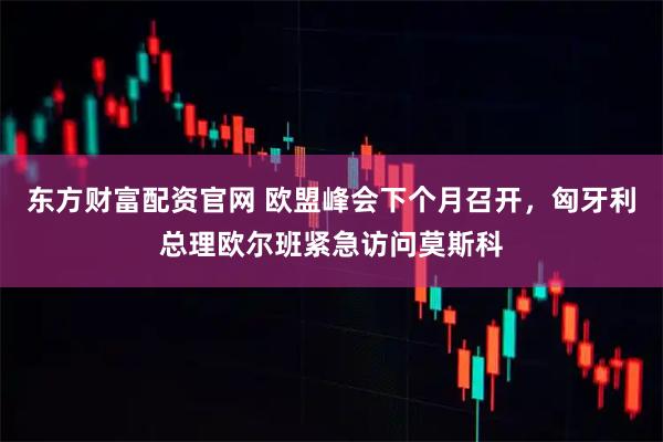 东方财富配资官网 欧盟峰会下个月召开，匈牙利总理欧尔班紧急访问莫斯科