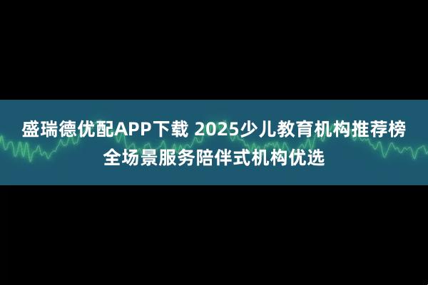 盛瑞德优配APP下载 2025少儿教育机构推荐榜全场景服务陪伴式机构优选