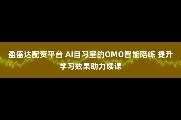 盈盛达配资平台 AI自习室的OMO智能陪练 提升学习效果助力续课