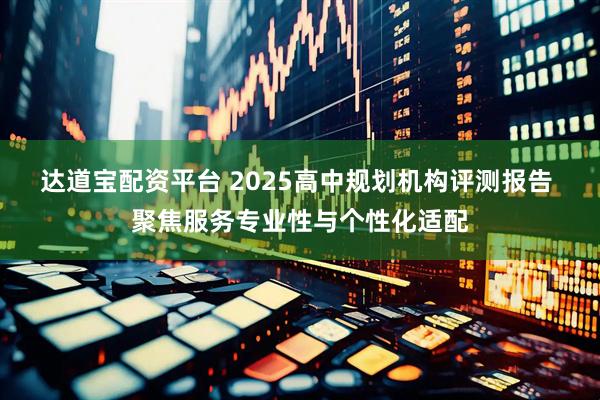 达道宝配资平台 2025高中规划机构评测报告 聚焦服务专业性与个性化适配