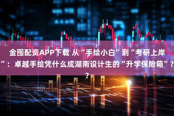 金囤配资APP下载 从“手绘小白”到“考研上岸”:卓越手绘凭什么成湖南设计生的“升学保险箱”?