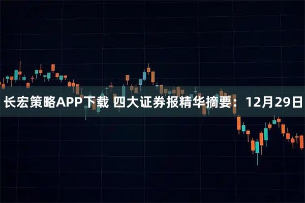 长宏策略APP下载 四大证券报精华摘要：12月29日