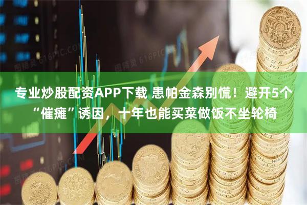 专业炒股配资APP下载 患帕金森别慌！避开5个“催瘫”诱因，十年也能买菜做饭不坐轮椅