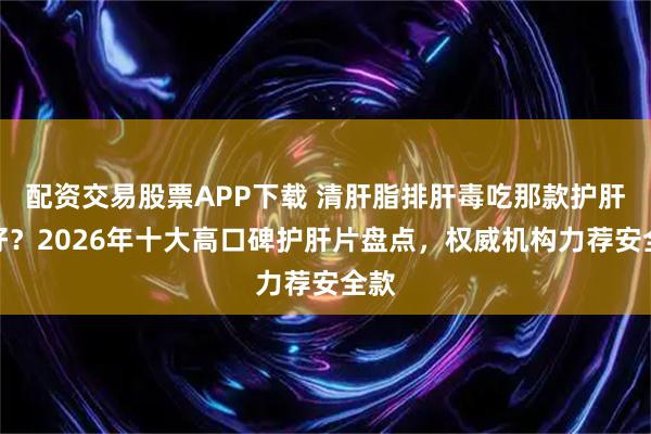 配资交易股票APP下载 清肝脂排肝毒吃那款护肝片好？2026年十大高口碑护肝片盘点，权威机构力荐安全款