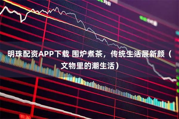 明珠配资APP下载 围炉煮茶，传统生活展新颜（文物里的潮生活）
