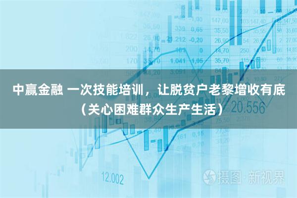 中赢金融 一次技能培训，让脱贫户老黎增收有底（关心困难群众生产生活）