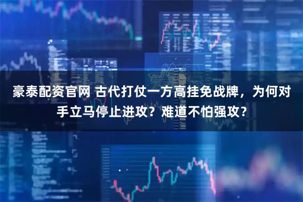 豪泰配资官网 古代打仗一方高挂免战牌，为何对手立马停止进攻？难道不怕强攻？