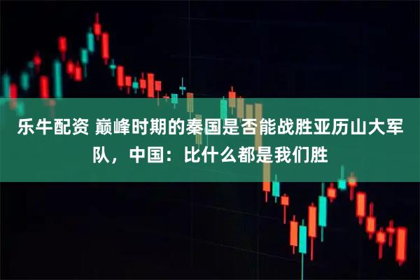 乐牛配资 巅峰时期的秦国是否能战胜亚历山大军队，中国：比什么都是我们胜