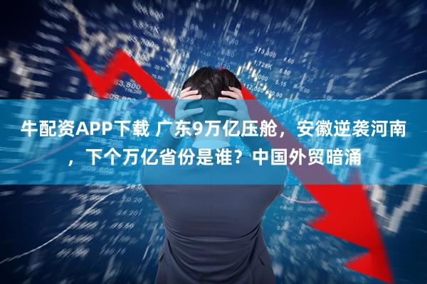 牛配资APP下载 广东9万亿压舱，安徽逆袭河南，下个万亿省份是谁？中国外贸暗涌