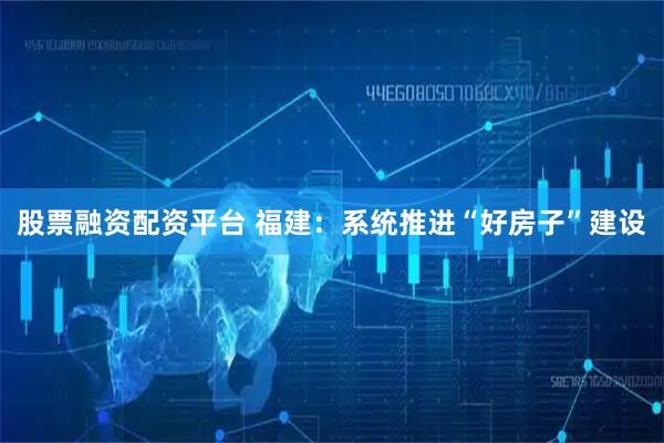 股票融资配资平台 福建：系统推进“好房子”建设