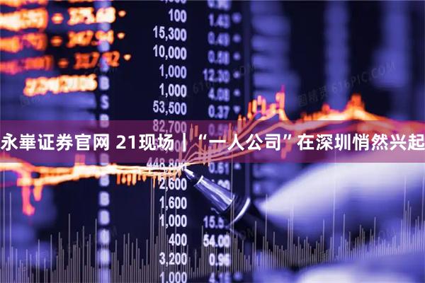 永崋证券官网 21现场｜“一人公司”在深圳悄然兴起