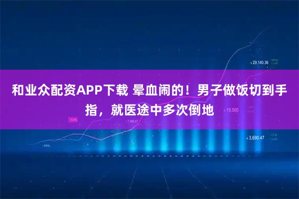 和业众配资APP下载 晕血闹的！男子做饭切到手指，就医途中多次倒地